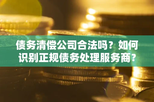 武汉债务清偿公司合法吗？如何识别正规债务处理服务商？