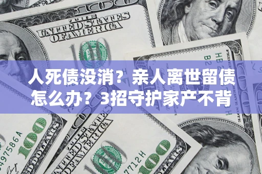 武汉人死债没消？亲人离世留债怎么办？3招守护家产不背锅