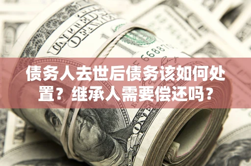武汉债务人去世后债务该如何处置？继承人需要偿还吗？