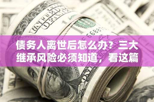 武汉债务人离世后怎么办？三大继承风险必须知道，看这篇就够了