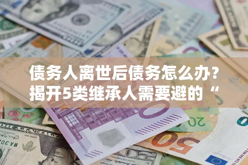 武汉债务人离世后债务怎么办？揭开5类继承人需要避的“坑”