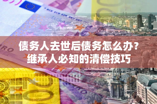 武汉债务人去世后债务怎么办？继承人必知的清偿技巧